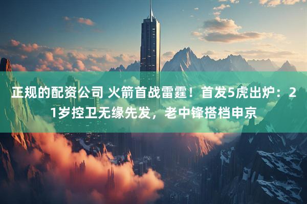 正规的配资公司 火箭首战雷霆！首发5虎出炉：21岁控卫无缘先发，老中锋搭档申京