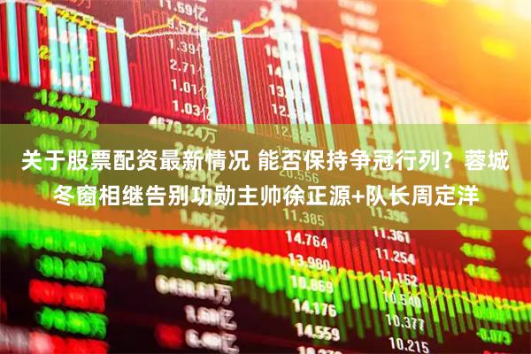 关于股票配资最新情况 能否保持争冠行列？蓉城冬窗相继告别功勋主帅徐正源+队长周定洋
