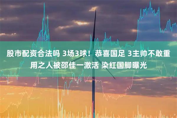 股市配资合法吗 3场3球！恭喜国足 3主帅不敢重用之人被邵佳一激活 染红国脚曝光
