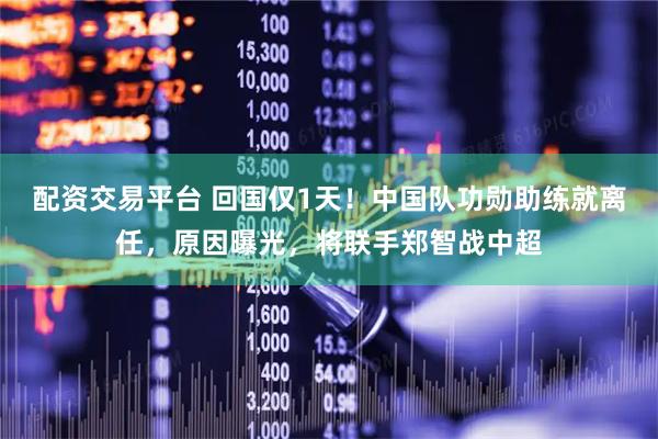 配资交易平台 回国仅1天！中国队功勋助练就离任，原因曝光，将联手郑智战中超