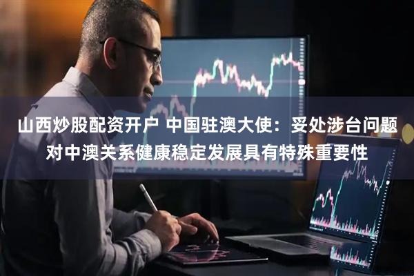 山西炒股配资开户 中国驻澳大使：妥处涉台问题对中澳关系健康稳定发展具有特殊重要性