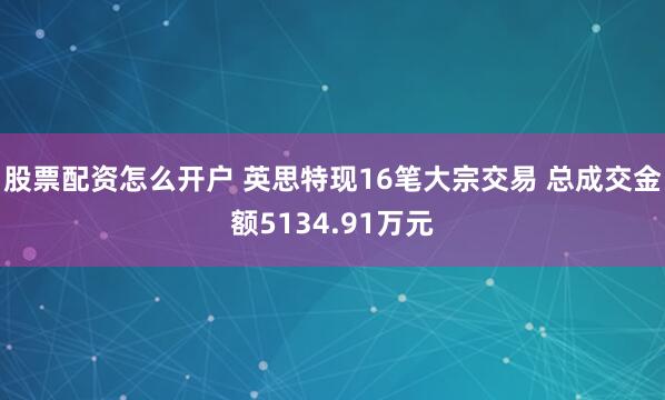 股票配资怎么开户 英思特现16笔大宗交易 总成交金额5134.91万元