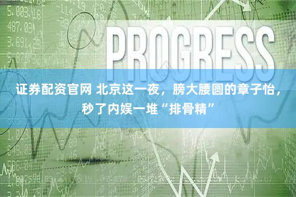 证券配资官网 北京这一夜，膀大腰圆的章子怡，秒了内娱一堆“排骨精”