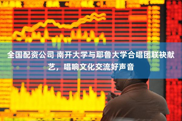 全国配资公司 南开大学与耶鲁大学合唱团联袂献艺，唱响文化交流好声音