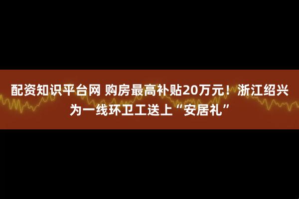 配资知识平台网 购房最高补贴20万元！浙江绍兴为一线环卫工送上“安居礼”