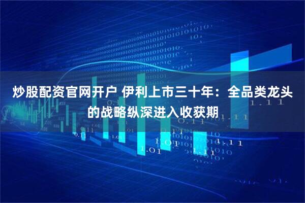 炒股配资官网开户 伊利上市三十年：全品类龙头的战略纵深进入收获期