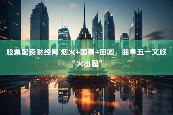 股票配资财经网 烟火+国潮+田园，曲阜五一文旅“火出圈”