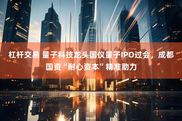 杠杆交易 量子科技龙头国仪量子IPO过会，成都国资“耐心资本”精准助力