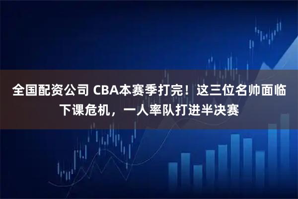 全国配资公司 CBA本赛季打完！这三位名帅面临下课危机，一人率队打进半决赛