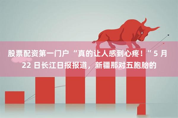 股票配资第一门户 “真的让人感到心疼！”5 月 22 日长江日报报道，新疆那对五胞胎的