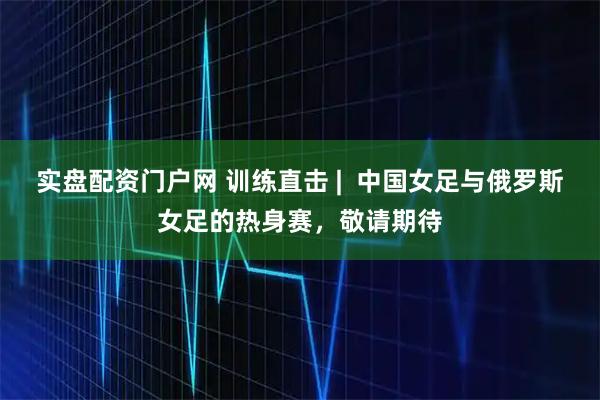 实盘配资门户网 训练直击 |  中国女足与俄罗斯女足的热身赛，敬请期待