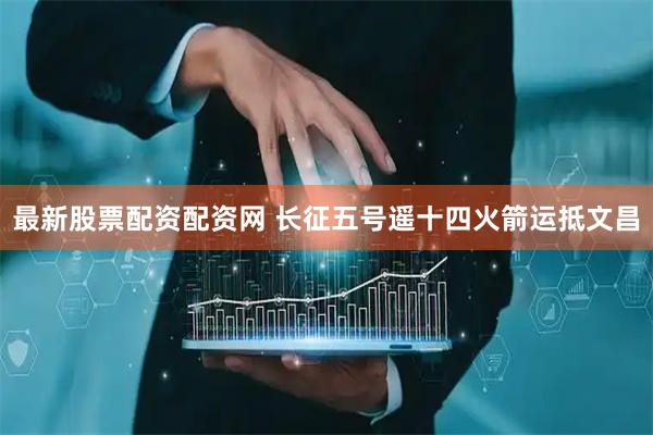 最新股票配资配资网 长征五号遥十四火箭运抵文昌